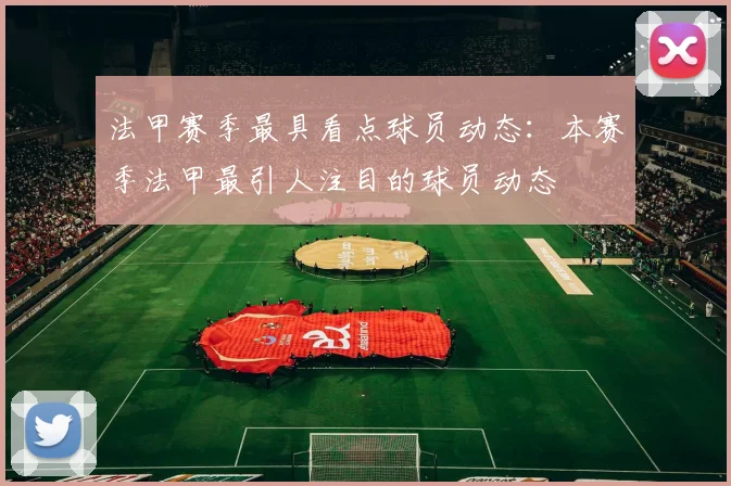 法甲赛季最具看点球员动态:本赛季法甲最引人注目的球员动态