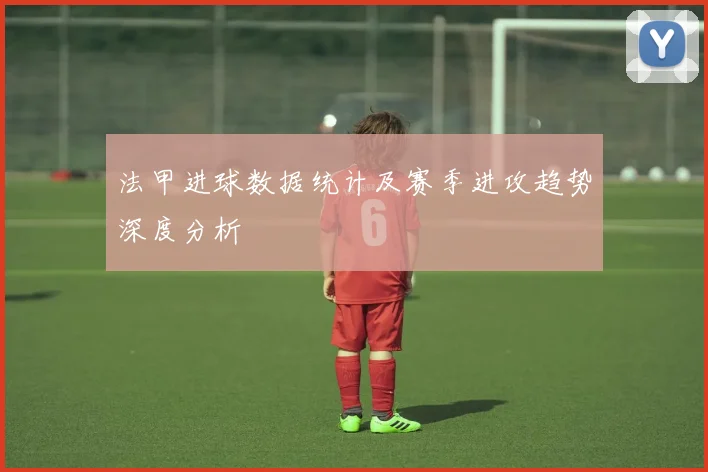法甲进球数据统计及赛季进攻趋势深度分析