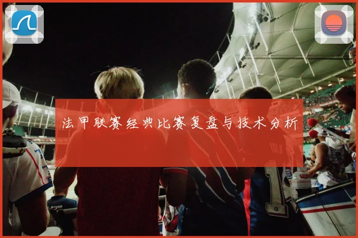 法甲联赛经典比赛复盘与技术分析