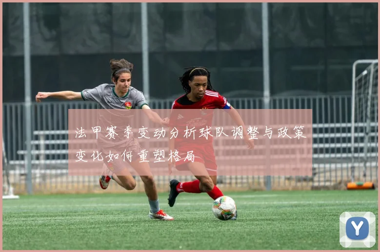 法甲赛季变动分析球队调整与政策变化如何重塑格局